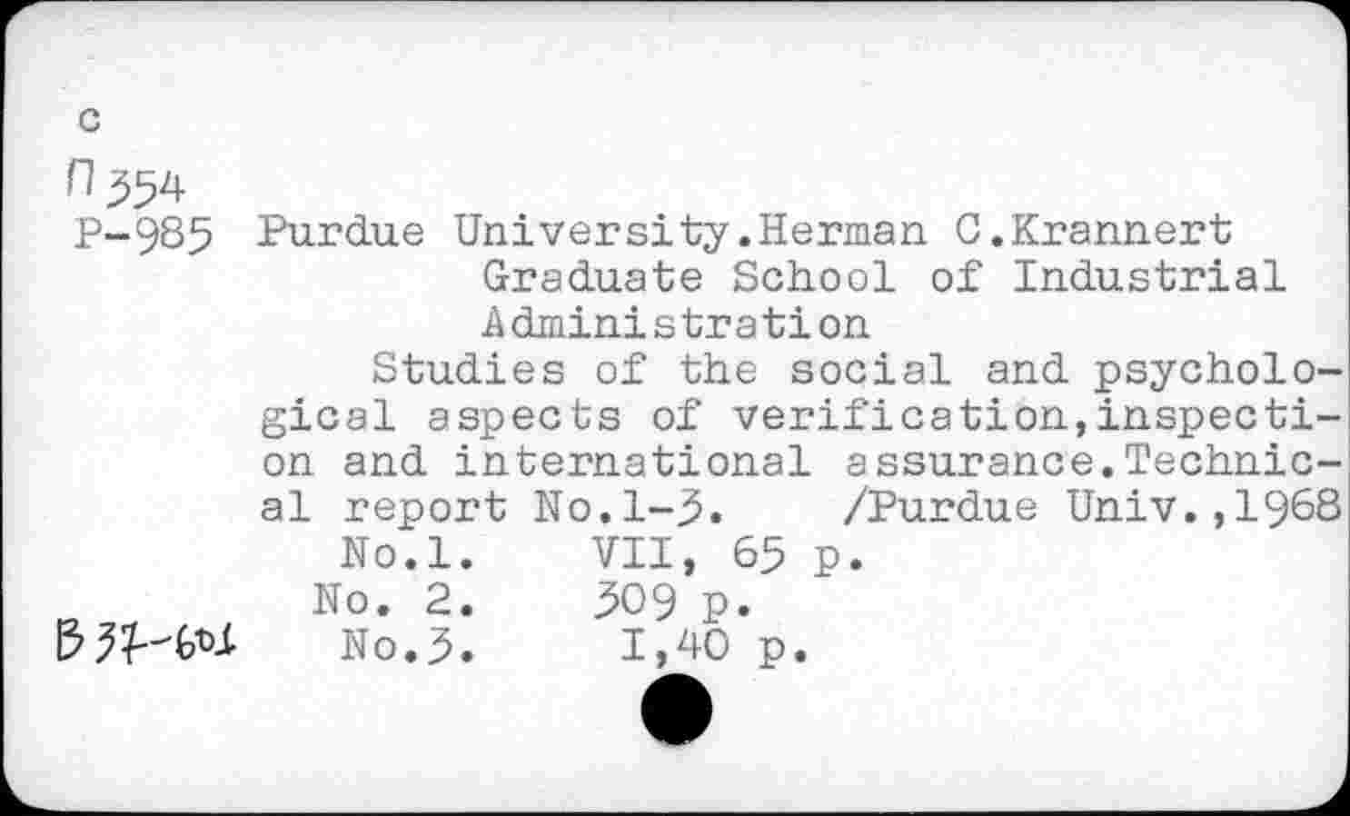 ﻿c
H 554 P-985

Purdue University.Herman C.Krannert Graduate School of Industrial Administration
Studies of the social and psychological aspects of verification,inspection and international assurance.Technical report No.1-5. /Purdue Univ.,1968 No.l.	VII, 65 p.
No. 2.	509 p.
No.5.	1,40 p.